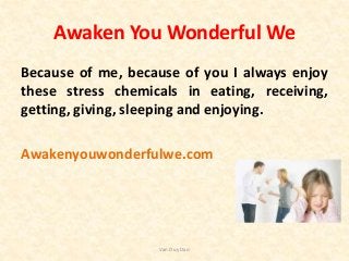 Awaken You Wonderful We
Because of me, because of you I always enjoy
these stress chemicals in eating, receiving,
getting, giving, sleeping and enjoying.
Awakenyouwonderfulwe.com
Van Duy Dao
 