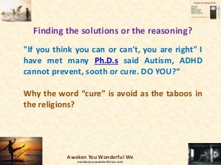 Finding the solutions or the reasoning?
"If you think you can or can't, you are right" I
have met many Ph.D.s said Autism, ADHD
cannot prevent, sooth or cure. DO YOU?“
Why the word “cure” is avoid as the taboos in
the religions?
Awaken You Wonderful We
awakenyouwonderfulwe.com
 