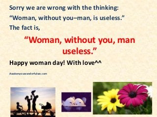 Sorry we are wrong with the thinking:
“Woman, without you–man, is useless.”
The fact is,
“Woman, without you, man
useless.”
Happy woman day! With love^^
Awakenyouwonderfulwe.com
 