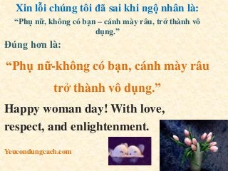 Xin lỗi chúng tôi đã sai khi ngộ nhân là:
“Phụ nữ, không có bạn – cánh mày râu, trở thành vô
dụng.”
Đúng hơn là:
“Phụ nữ-không có bạn, cánh mày râu
trở thành vô dụng.”
Happy woman day! With love,
respect, and enlightenment.
Yeucondungcach.com
 