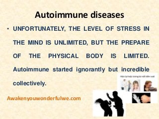 Autoimmune diseases
• UNFORTUNATELY, THE LEVEL OF STRESS IN
THE MIND IS UNLIMITED, BUT THE PREPARE
OF THE PHYSICAL BODY IS LIMITED.
Autoimmune started ignorantly but incredible
collectively.
Awakenyouwonderfulwe.com
 
