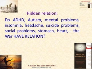 Hidden relation:
Do ADHD, Autism, mental problems,
insomnia, headache, suicide problems,
social problems, stomach, heart,… the
War HAVE RELATION?
Awaken You Wonderful We
awakenyouwonderfulwe.com
 