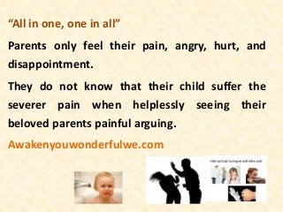 “All in one, one in all”
Parents only feel their pain, angry, hurt, and
disappointment.
They do not know that their child suffer the
severer pain when helplessly seeing their
beloved parents painful arguing.
Awakenyouwonderfulwe.com
 