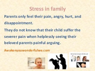 Stress in family
Parents only feel their pain, angry, hurt, and
disappointment.
They do not know that their child suffer the
severer pain when helplessly seeing their
beloved parents painful arguing.
Awakenyouwonderfulwe.com
 