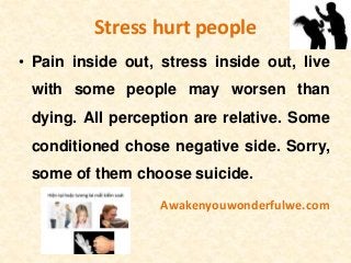 Stress hurt people
• Pain inside out, stress inside out, live
with some people may worsen than
dying. All perception are relative. Some
conditioned chose negative side. Sorry,
some of them choose suicide.
Awakenyouwonderfulwe.com
 