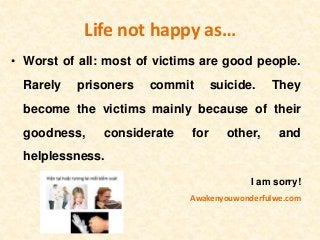 Life not happy as…
• Worst of all: most of victims are good people.
Rarely prisoners commit suicide. They
become the victims mainly because of their
goodness, considerate for other, and
helplessness.
I am sorry!
Awakenyouwonderfulwe.com
 