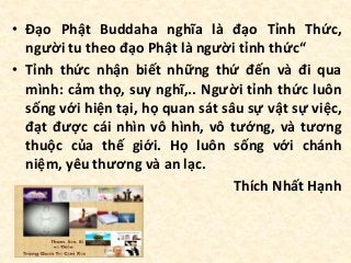 • Đạo Phật Buddaha nghĩa là đạo Tỉnh Thức,
người tu theo đạo Phật là người tỉnh thức“
• Tỉnh thức nhận biết những thứ đến và đi qua
mình: cảm thọ, suy nghĩ,.. Người tỉnh thức luôn
sống với hiện tại, họ quan sát sâu sự vật sự việc,
đạt được cái nhìn vô hình, vô tướng, và tương
thuộc của thế giới. Họ luôn sống với chánh
niệm, yêu thương và an lạc.
Thích Nhất Hạnh
 