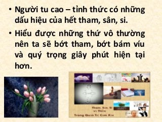 • Người tu cao – tỉnh thức có những
dấu hiệu của hết tham, sân, si.
• Hiểu được những thứ vô thường
nên ta sẽ bớt tham, bớt bám víu
và quý trọng giây phút hiện tại
hơn.
 