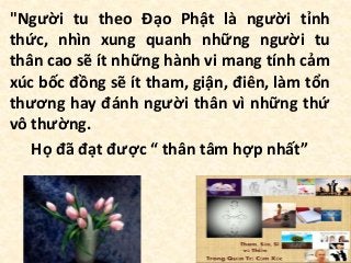 "Người tu theo Đạo Phật là người tỉnh
thức, nhìn xung quanh những người tu
thân cao sẽ ít những hành vi mang tính cảm
xúc bốc đồng sẽ ít tham, giận, điên, làm tổn
thương hay đánh người thân vì những thứ
vô thường.
Họ đã đạt được “ thân tâm hợp nhất”
 