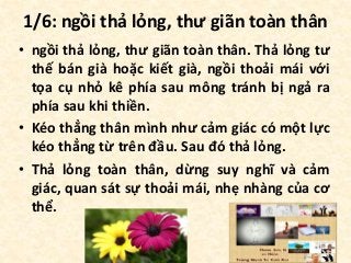 1/6: ngồi thả lỏng, thư giãn toàn thân
• ngồi thả lỏng, thư giãn toàn thân. Thả lỏng tư
thế bán già hoặc kiết già, ngồi thoải mái với
tọa cụ nhỏ kê phía sau mông tránh bị ngả ra
phía sau khi thiền.
• Kéo thẳng thân mình như cảm giác có một lực
kéo thẳng từ trên đầu. Sau đó thả lỏng.
• Thả lỏng toàn thân, dừng suy nghĩ và cảm
giác, quan sát sự thoải mái, nhẹ nhàng của cơ
thể.
 