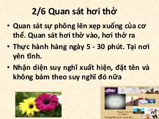 2/6 Quan sát hơi thở
• Quan sát sự phông lên xẹp xuống của cơ
thể. Quan sát hơi thở vào, hơi thở ra
• Thực hành hàng ngày 5 - 30 phút. Tại nơi
yên tĩnh.
• Nhận diện suy nghĩ xuất hiện, đặt tên và
không bám theo suy nghĩ đó nữa
 