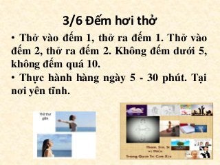 3/6 Đếm hơi thở
• Thở vào đếm 1, thở ra đếm 1. Thở vào
đếm 2, thở ra đếm 2. Không đếm dưới 5,
không đếm quá 10.
• Thực hành hàng ngày 5 - 30 phút. Tại
nơi yên tĩnh.
 