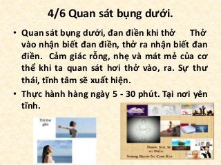 4/6 Quan sát bụng dưới.
• Quan sát bụng dưới, đan điền khi thở Thở
vào nhận biết đan điền, thở ra nhận biết đan
điền. Cảm giác rỗng, nhẹ và mát mẻ của cơ
thể khi ta quan sát hơi thở vào, ra. Sự thư
thái, tĩnh tâm sẽ xuất hiện.
• Thực hành hàng ngày 5 - 30 phút. Tại nơi yên
tĩnh.
 