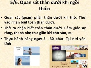 5/6. Quan sát thân dưới khi ngồi
thiền
• Quan sát (quán) phần thân dưới khi thở. Thở
vào nhận biết toàn thân dưới.
• Thở ra nhận biết toàn thân dưới. Cảm giác sự
rỗng, thanh nhẹ thư giãn khi thở vào, ra.
• Thực hành hàng ngày 5 - 30 phút. Tại nơi yên
tĩnh
 