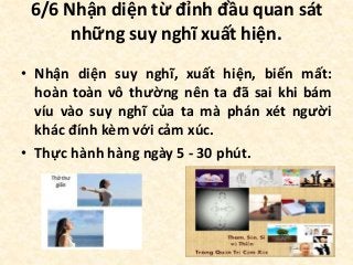 6/6 Nhận diện từ đỉnh đầu quan sát
những suy nghĩ xuất hiện.
• Nhận diện suy nghĩ, xuất hiện, biến mất:
hoàn toàn vô thường nên ta đã sai khi bám
víu vào suy nghĩ của ta mà phán xét người
khác đính kèm với cảm xúc.
• Thực hành hàng ngày 5 - 30 phút.
 