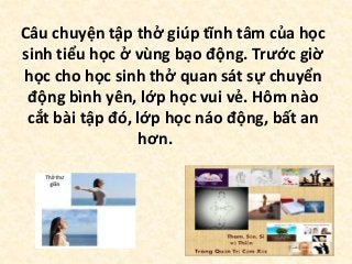 Câu chuyện tập thở giúp tĩnh tâm của học
sinh tiểu học ở vùng bạo động. Trước giờ
học cho học sinh thở quan sát sự chuyển
động bình yên, lớp học vui vẻ. Hôm nào
cắt bài tập đó, lớp học náo động, bất an
hơn.
 