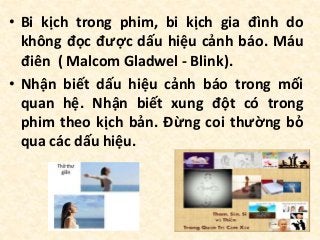• Bi kịch trong phim, bi kịch gia đình do
không đọc được dấu hiệu cảnh báo. Máu
điên ( Malcom Gladwel - Blink).
• Nhận biết dấu hiệu cảnh báo trong mối
quan hệ. Nhận biết xung đột có trong
phim theo kịch bản. Đừng coi thường bỏ
qua các dấu hiệu.
 