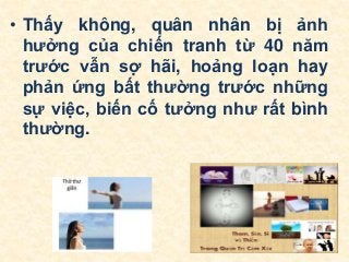 • Thấy không, quân nhân bị ảnh
hưởng của chiến tranh từ 40 năm
trước vẫn sợ hãi, hoảng loạn hay
phản ứng bất thường trước những
sự việc, biến cố tưởng như rất bình
thường.
 