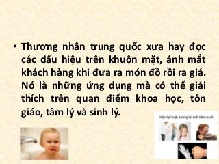 • Thương nhân trung quốc xưa hay đọc
các dấu hiệu trên khuôn mặt, ánh mắt
khách hàng khi đưa ra món đồ rồi ra giá.
Nó là những ứng dụng mà có thể giải
thích trên quan điểm khoa học, tôn
giáo, tâm lý và sinh lý.
 