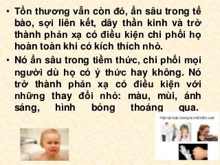• Tổn thương vẫn còn đó, ẩn sâu trong tế
bào, sợi liên kết, dây thần kinh và trở
thành phản xạ có điều kiện chi phối họ
hoàn toàn khi có kích thích nhỏ.
• Nó ẩn sâu trong tiềm thức, chi phối mọi
người dù họ có ý thức hay không. Nó
trở thành phản xạ có điều kiện với
những thay đổi nhỏ: màu, mùi, ánh
sáng, hình bóng thoáng qua.
 