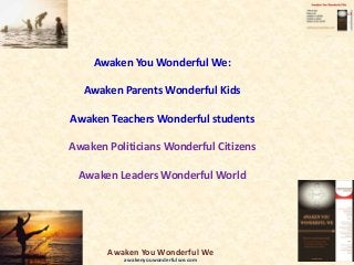 Awaken You Wonderful We:
Awaken Parents Wonderful Kids
Awaken Teachers Wonderful students
Awaken Politicians Wonderful Citizens
Awaken Leaders Wonderful World
Awaken You Wonderful We
awakenyouwonderfulwe.com
 