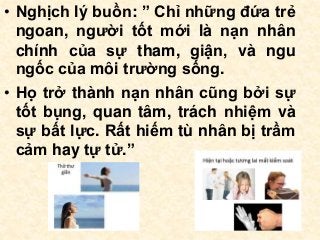 • Nghịch lý buồn: ” Chỉ những đứa trẻ
ngoan, người tốt mới là nạn nhân
chính của sự tham, giận, và ngu
ngốc của môi trường sống.
• Họ trở thành nạn nhân cũng bởi sự
tốt bụng, quan tâm, trách nhiệm và
sự bất lực. Rất hiếm tù nhân bị trầm
cảm hay tự tử.”
 