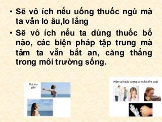 • Sẽ vô ích nếu uống thuốc ngủ mà
ta vẫn lo âu,lo lắng
• Sẽ vô ích nếu ta dùng thuốc bổ
não, các biện pháp tập trung mà
tâm ta vẫn bất an, căng thẳng
trong môi trường sống.
 