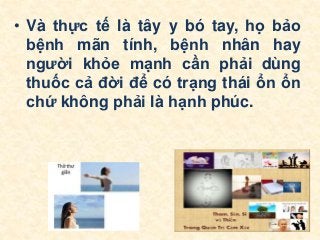 • Và thực tế là tây y bó tay, họ bảo
bệnh mãn tính, bệnh nhân hay
người khỏe mạnh cần phải dùng
thuốc cả đời để có trạng thái ổn ổn
chứ không phải là hạnh phúc.
 