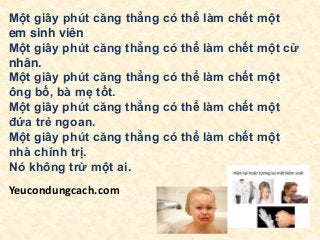 Một giây phút căng thẳng có thể làm chết một
em sinh viên
Một giây phút căng thẳng có thể làm chết một cử
nhân.
Một giây phút căng thẳng có thể làm chết một
ông bố, bà mẹ tốt.
Một giây phút căng thẳng có thể làm chết một
đứa trẻ ngoan.
Một giây phút căng thẳng có thể làm chết một
nhà chính trị.
Nó không trừ một ai.
Yeucondungcach.com
 
