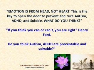 "EMOTION IS FROM HEAD, NOT HEART. This is the
key to open the door to prevent and cure Autism,
ADHD, and Suicide. WHAT DO YOU THINK?"
"If you think you can or can't, you are right" Henry
Ford.
Do you think Autism, ADHD are preventable and
solvable?"
Awaken You Wonderful We
awakenyouwonderfulwe.com
 