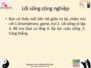 Lối sống công nghiệp
• Bạn có thấy mối liên hệ giữa tự kỷ, chậm nói
với 1.Smartphone, game, tivi 2. Lối sống cô lập
3. Bố mẹ Quá Lo lắng 4. Áp lực cuộc sống. 5.
Căng thẳng.
Awaken You Wonderful We
awakenyouwonderfulwe.com
 