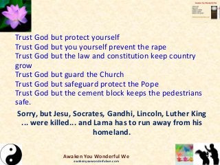 Trust God but protect yourself
Trust God but you yourself prevent the rape
Trust God but the law and constitution keep country
grow
Trust God but guard the Church
Trust God but safeguard protect the Pope
Trust God but the cement block keeps the pedestrians
safe.
Sorry, but Jesu, Socrates, Gandhi, Lincoln, Luther King
... were killed... and Lama has to run away from his
homeland.
Awaken You Wonderful We
awakenyouwonderfulwe.com
 