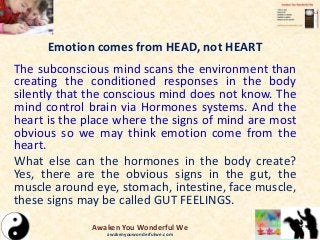 Emotion comes from HEAD, not HEART
The subconscious mind scans the environment than
creating the conditioned responses in the body
silently that the conscious mind does not know. The
mind control brain via Hormones systems. And the
heart is the place where the signs of mind are most
obvious so we may think emotion come from the
heart.
What else can the hormones in the body create?
Yes, there are the obvious signs in the gut, the
muscle around eye, stomach, intestine, face muscle,
these signs may be called GUT FEELINGS.
Awaken You Wonderful We
awakenyouwonderfulwe.com
 