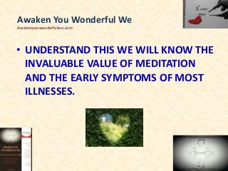 • UNDERSTAND THIS WE WILL KNOW THE
INVALUABLE VALUE OF MEDITATION
AND THE EARLY SYMPTOMS OF MOST
ILLNESSES.
Awaken You Wonderful We
Awakenyouwonderfulwe.com
 