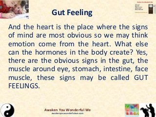 Gut Feeling
And the heart is the place where the signs
of mind are most obvious so we may think
emotion come from the heart. What else
can the hormones in the body create? Yes,
there are the obvious signs in the gut, the
muscle around eye, stomach, intestine, face
muscle, these signs may be called GUT
FEELINGS.
Awaken You Wonderful We
awakenyouwonderfulwe.com
 