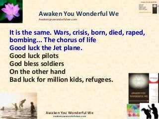 It is the same. Wars, crisis, born, died, raped,
bombing... The chorus of life
Good luck the Jet plane.
Good luck pilots
God bless soldiers
On the other hand
Bad luck for million kids, refugees.
Awaken You Wonderful We
Awakenyouwonderfulwe.com
Awaken You Wonderful We
awakenyouwonderfulwe.com
 