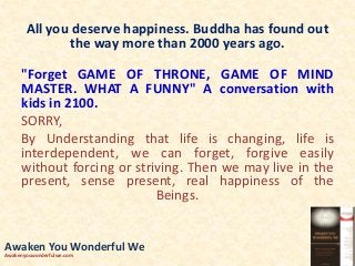 All you deserve happiness. Buddha has found out
the way more than 2000 years ago.
"Forget GAME OF THRONE, GAME OF MIND
MASTER. WHAT A FUNNY" A conversation with
kids in 2100.
SORRY,
By Understanding that life is changing, life is
interdependent, we can forget, forgive easily
without forcing or striving. Then we may live in the
present, sense present, real happiness of the
Beings.
Awaken You Wonderful We
Awakenyouwonderfulwe.com
 