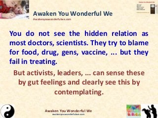 You do not see the hidden relation as
most doctors, scientists. They try to blame
for food, drug, gens, vaccine, ... but they
fail in treating.
But activists, leaders, ... can sense these
by gut feelings and clearly see this by
contemplating.
Awaken You Wonderful We
Awakenyouwonderfulwe.com
Awaken You Wonderful We
awakenyouwonderfulwe.com
 