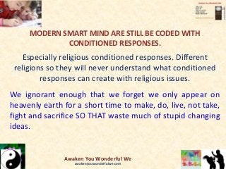 MODERN SMART MIND ARE STILL BE CODED WITH
CONDITIONED RESPONSES.
Especially religious conditioned responses. Different
religions so they will never understand what conditioned
responses can create with religious issues.
We ignorant enough that we forget we only appear on
heavenly earth for a short time to make, do, live, not take,
fight and sacrifice SO THAT waste much of stupid changing
ideas.
Awaken You Wonderful We
awakenyouwonderfulwe.com
 