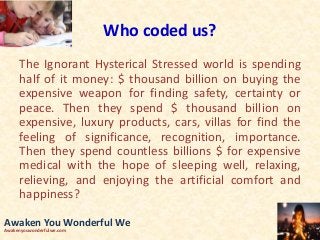 Who coded us?
The Ignorant Hysterical Stressed world is spending
half of it money: $ thousand billion on buying the
expensive weapon for finding safety, certainty or
peace. Then they spend $ thousand billion on
expensive, luxury products, cars, villas for find the
feeling of significance, recognition, importance.
Then they spend countless billions $ for expensive
medical with the hope of sleeping well, relaxing,
relieving, and enjoying the artificial comfort and
happiness?
Awaken You Wonderful We
Awakenyouwonderfulwe.com
 
