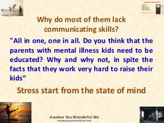 Why do most of them lack
communicating skills?
"All in one, one in all. Do you think that the
parents with mental illness kids need to be
educated? Why and why not, in spite the
facts that they work very hard to raise their
kids“
Stress start from the state of mind
Awaken You Wonderful We
awakenyouwonderfulwe.com
 
