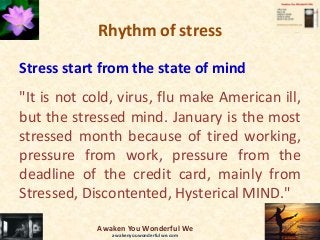 Rhythm of stress
Stress start from the state of mind
"It is not cold, virus, flu make American ill,
but the stressed mind. January is the most
stressed month because of tired working,
pressure from work, pressure from the
deadline of the credit card, mainly from
Stressed, Discontented, Hysterical MIND."
Awaken You Wonderful We
awakenyouwonderfulwe.com
 