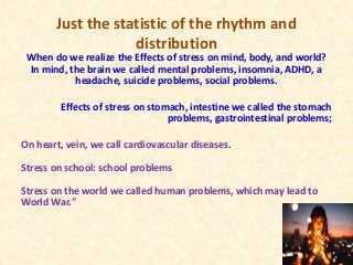 Just the statistic of the rhythm and
distribution
When do we realize the Effects of stress on mind, body, and world?
In mind, the brain we called mental problems, insomnia, ADHD, a
headache, suicide problems, social problems.
Effects of stress on stomach, intestine we called the stomach
problems, gastrointestinal problems;
On heart, vein, we call cardiovascular diseases.
Stress on school: school problems
Stress on the world we called human problems, which may lead to
World War."
 
