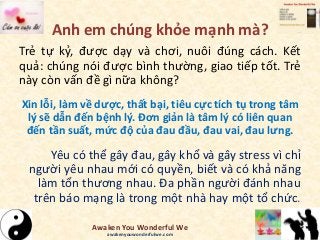 Anh em chúng khỏe mạnh mà?
Trẻ tự kỷ, được dạy và chơi, nuôi đúng cách. Kết
quả: chúng nói được bình thường, giao tiếp tốt. Trẻ
này còn vấn đề gì nữa không?
Xin lỗi, làm về dược, thất bại, tiêu cực tích tụ trong tâm
lý sẽ dẫn đến bệnh lý. Đơn giản là tâm lý có liên quan
đến tần suất, mức độ của đau đầu, đau vai, đau lưng.
Yêu có thể gây đau, gây khổ và gây stress vì chỉ
người yêu nhau mới có quyền, biết và có khả năng
làm tổn thương nhau. Đa phần người đánh nhau
trên báo mạng là trong một nhà hay một tổ chức.
Awaken You Wonderful We
awakenyouwonderfulwe.com
 