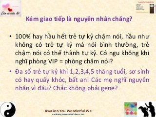 Kém giao tiếp là nguyên nhân chăng?
• 100% hay hầu hết trẻ tự kỷ chậm nói, hầu như
không có trẻ tự kỷ mà nói bình thường, trẻ
chậm nói có thể thành tự kỷ. Có ngu không khi
nghĩ phòng VIP = phòng chậm nói?
• Đa số trẻ tự kỷ khi 1,2,3,4,5 tháng tuổi, sơ sinh
có hay quấy khóc, bất an! Các mẹ nghĩ nguyên
nhân vì đâu? Chắc không phải gene?
Awaken You Wonderful We
awakenyouwonderfulwe.com
 