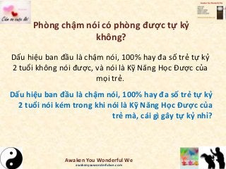 Phòng chậm nói có phòng được tự kỷ
không?
Dấu hiệu ban đầu là chậm nói, 100% hay đa số trẻ tự kỷ
2 tuổi không nói được, và nói là Kỹ Năng Học Được của
mọi trẻ.
Dấu hiệu ban đầu là chậm nói, 100% hay đa số trẻ tự kỷ
2 tuổi nói kém trong khi nói là Kỹ Năng Học Được của
trẻ mà, cái gì gây tự kỷ nhỉ?
Awaken You Wonderful We
awakenyouwonderfulwe.com
 