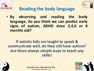 Reading the body language
• By observing and reading the body
language, do you think we can predict early
signs of autism, ADHD since 2,4,6 or 8
months old?
If autistic kids are taught to speak &
communicate well, do they still have autism?
Are there always simple ways to teach any
skills!
Awaken You Wonderful We
awakenyouwonderfulwe.com
 