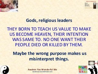 Gods, religious leaders
THEY BORN TO TEACH US VALUE TO MAKE
US BECOME HEAVEN, THEIR INTENTION
WAS SAME TO. NO ONE WANT THEIR
PEOPLE DIED OR KILLED BY THEM.
Maybe the wrong purpose makes us
misinterpret things.
Awaken You Wonderful We
awakenyouwonderfulwe.com
 