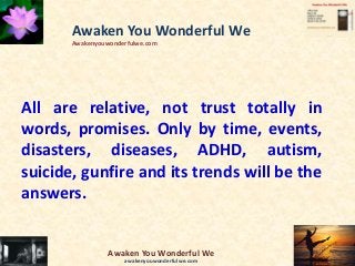 All are relative, not trust totally in
words, promises. Only by time, events,
disasters, diseases, ADHD, autism,
suicide, gunfire and its trends will be the
answers.
Awaken You Wonderful We
Awakenyouwonderfulwe.com
Awaken You Wonderful We
awakenyouwonderfulwe.com
 