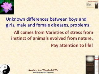 Unknown differences between boys and
girls, male and female diseases, problems.
All comes from Varieties of stress from
instinct of animals evolved from nature.
Pay attention to life!
Awaken You Wonderful We
awakenyouwonderfulwe.com
 